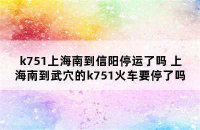 k751上海南到信阳停运了吗 上海南到武穴的k751火车要停了吗